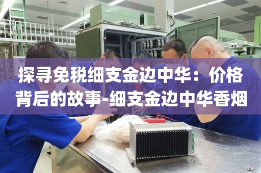探寻免税细支金边中华：价格背后的故事-细支金边中华香烟