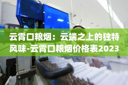 云霄口粮烟：云端之上的独特风味-云霄口粮烟价格表2023