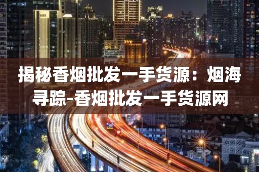揭秘香烟批发一手货源：烟海寻踪-香烟批发一手货源网