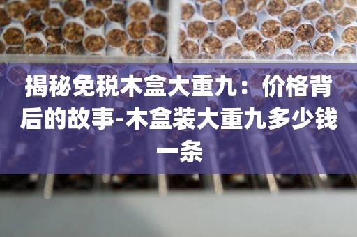 揭秘免税木盒大重九：价格背后的故事-木盒装大重九多少钱一条