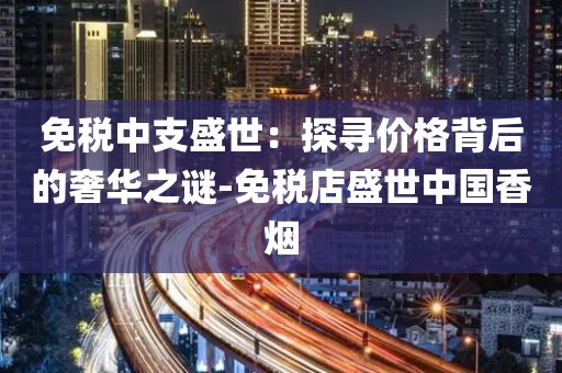 免税中支盛世：探寻价格背后的奢华之谜-免税店盛世中国香烟