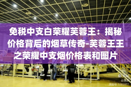 免税中支白荣耀芙蓉王：揭秘价格背后的烟草传奇-芙蓉王王之荣耀中支烟价格表和图片