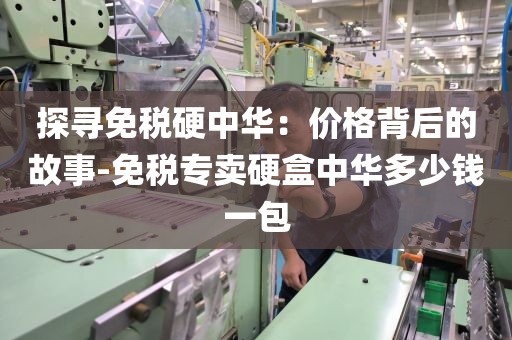 探寻免税硬中华：价格背后的故事-免税专卖硬盒中华多少钱一包