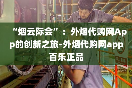 “烟云际会”：外烟代购网App的创新之旅-外烟代购网app百乐正品