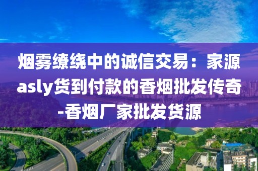 烟雾缭绕中的诚信交易：家源asly货到付款的香烟批发传奇-香烟厂家批发货源