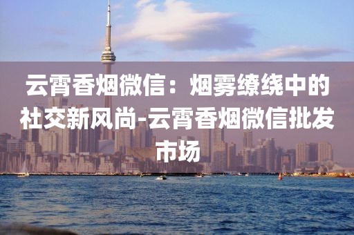 云霄香烟微信：烟雾缭绕中的社交新风尚-云霄香烟微信批发市场