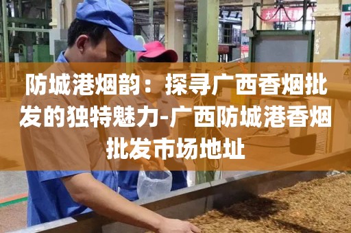 防城港烟韵：探寻广西香烟批发的独特魅力-广西防城港香烟批发市场地址