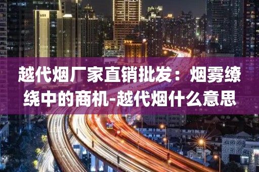 越代烟厂家直销批发：烟雾缭绕中的商机-越代烟什么意思