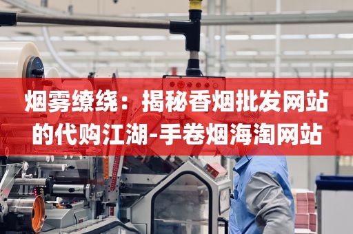 烟雾缭绕：揭秘香烟批发网站的代购江湖-手卷烟海淘网站