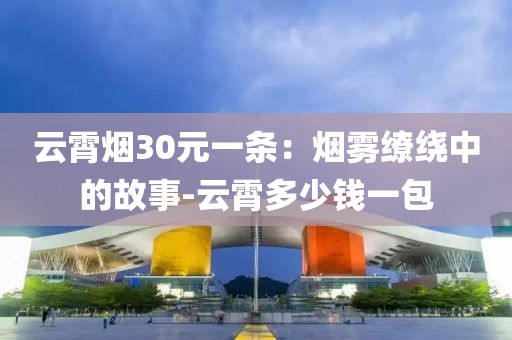云霄烟30元一条：烟雾缭绕中的故事-云霄多少钱一包