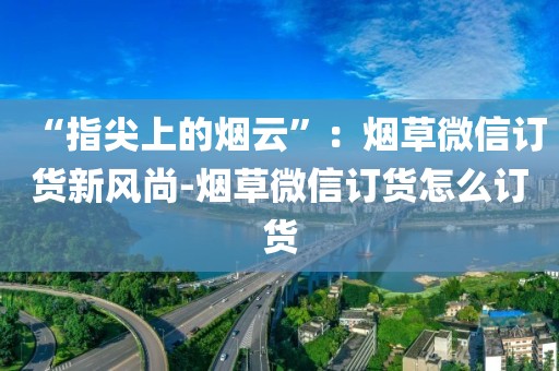 “指尖上的烟云”：烟草微信订货新风尚-烟草微信订货怎么订货
