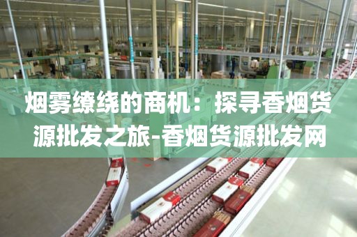 烟雾缭绕的商机：探寻香烟货源批发之旅-香烟货源批发网