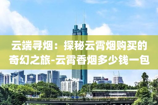 云端寻烟：探秘云霄烟购买的奇幻之旅-云霄香烟多少钱一包