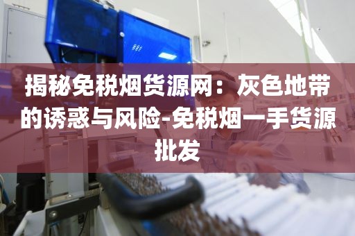 揭秘免税烟货源网：灰色地带的诱惑与风险-免税烟一手货源批发
