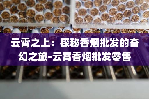 云霄之上：探秘香烟批发的奇幻之旅-云霄香烟批发零售