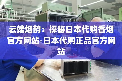 云端烟韵：探秘日本代购香烟官方网站-日本代购正品官方网站