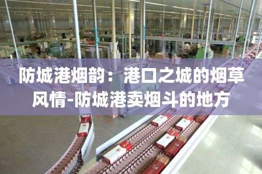 防城港烟韵：港口之城的烟草风情-防城港卖烟斗的地方