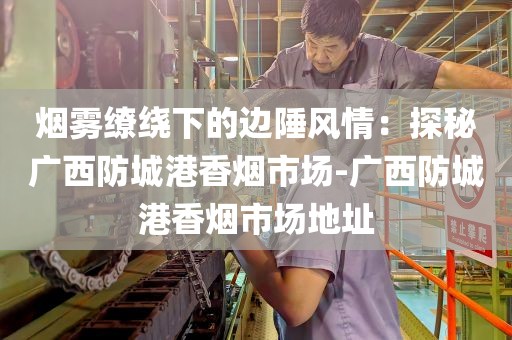 烟雾缭绕下的边陲风情：探秘广西防城港香烟市场-广西防城港香烟市场地址