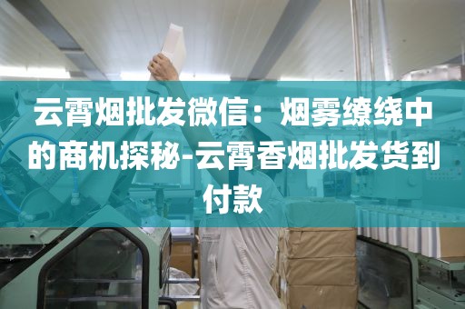 云霄烟批发微信：烟雾缭绕中的商机探秘-云霄香烟批发货到付款