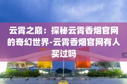 云霄之巅：探秘云霄香烟官网的奇幻世界-云霄香烟官网有人买过吗