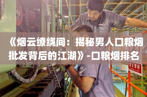 《烟云缭绕间：揭秘男人口粮烟批发背后的江湖》-口粮烟排名