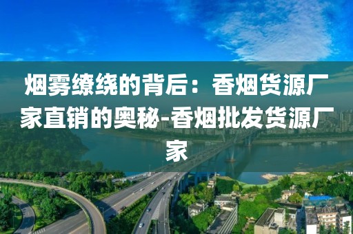 烟雾缭绕的背后：香烟货源厂家直销的奥秘-香烟批发货源厂家