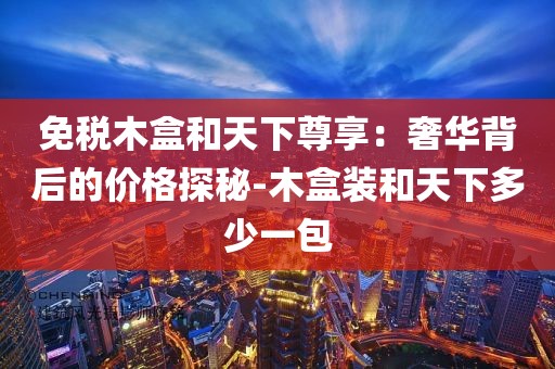 免税木盒和天下尊享：奢华背后的价格探秘-木盒装和天下多少一包